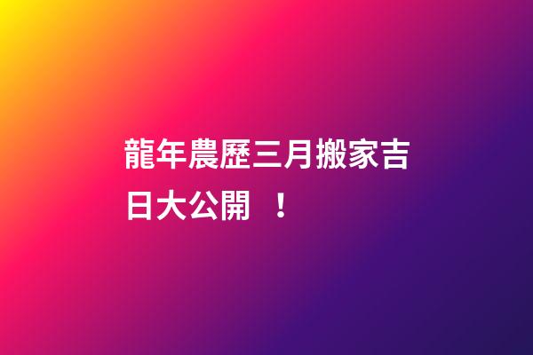 龍年農歷三月搬家吉日大公開！
